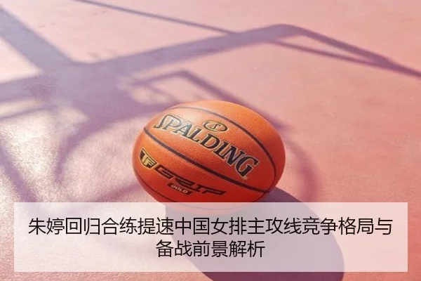 朱婷回归合练提速中国女排主攻线竞争格局与备战前景解析